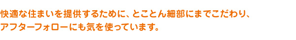 快適な住まいを提供するために、とことん細部にまでこだわり、アフターフォローにも気を使っています。