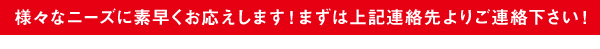 様々なニーズに素早くお応えします！まずは上記連絡先よりご連絡下さい！