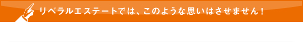 リベラルエステートでは、このような思いはさせません！