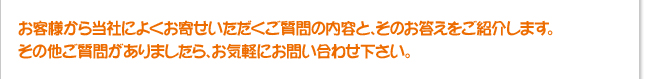 お客様から当社によくお寄せいただくご質問の内容と、そのお答えをご紹介します。その他ご質問がありましたら、お気軽にお問い合せください。