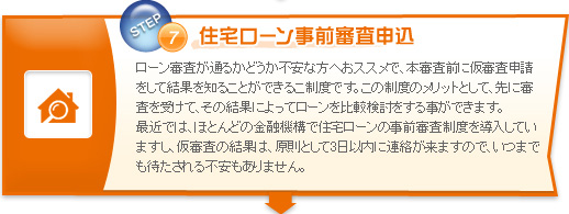 住宅ローン事前審査申込　ローン審査が通るかどうか不安な方へおススメで、本審査前に仮審査申請をして結果を知ることができるこ制度です。この制度のメリットとして、先に審査を受けて、その結果によってローンを比較検討をする事ができます。最近では、ほとんどの金融機構で住宅ローンの事前審査制度を導入していますし、仮審査の結果は、原則として3日以内に連絡が来ますので、いつまでも待たされる不安もありません。