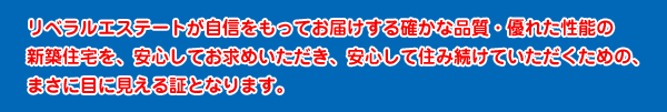 リベラルエステートが自信をもってお届けする確かな品質・優れた性能の新築住宅を、安心してお求めいただき、安心して住み続けていただくための、まさに目に見える証となります。