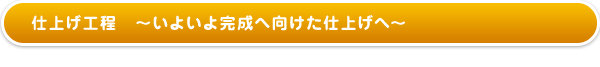 仕上げ工程〜いよいよ完成へ向けた仕上げへ〜