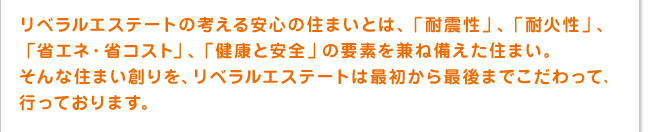 リベラルエステートの考える安心の住まいとは「耐震性」、「耐火性」、「省エネ・省コスト」、「健康と安全」の要素を兼ね備えた住まい。そんな住まい創りを、リベラルエステートは最初から最後までこだわって行っております。