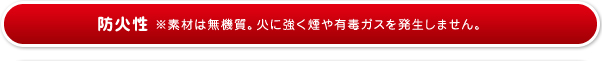 防火性※素材は無機質。火に強く煙や有毒ガスを発生しません。